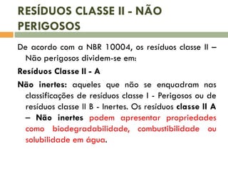 RESÍDUOS CLASSE II - NÃO
PERIGOSOS
De acordo com a NBR 10004, os resíduos classe II –
Não perigosos dividem-se em:
Resíduos Classe II - A
Não inertes: aqueles que não se enquadram nas
classificações de resíduos classe I - Perigosos ou de
resíduos classe II B - Inertes. Os resíduos classe II A
– Não inertes podem apresentar propriedades
como biodegradabilidade, combustibilidade ou
solubilidade em água.
 