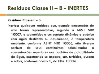 Resíduos Classe II – B - INERTES
Resíduos Classe II - B
Inertes: quaisquer resíduos que, quando amostrados de
uma forma representativa, segundo a ABNT NBR
10007, e submetidos a um contato dinâmico e estático
com água destilada ou desionizada, à temperatura
ambiente, conforme ABNT NBR 10006, não tiverem
nenhum de seus constituintes solubilizados a
concentrações superiores aos padrões de potabilidade
de água, excetuando-se aspecto, cor, turbidez, dureza
e sabor, conforme anexo G, da NBR 10004.
 