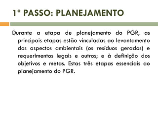 1º PASSO: PLANEJAMENTO
Durante a etapa de planejamento do PGR, as
principais etapas estão vinculadas ao levantamento
dos aspectos ambientais (os resíduos gerados) e
requerimentos legais e outros; e à definição dos
objetivos e metas. Estas três etapas essenciais ao
planejamento do PGR.
 