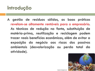 Introdução
A gestão de resíduos sólidos, as boas práticas
revelam-se altamente rentáveis para o empresário.
As técnicas de redução na fonte, substituição de
matéria-prima, reutilização e reciclagem podem
trazer reais benefícios econômicos, além de evitar a
exposição do negócio aos riscos dos passivos
ambientais (desvalorização ou perda total da
atividade).
biopetro.blogspot.com
 