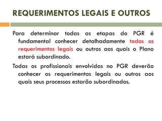 REQUERIMENTOS LEGAIS E OUTROS
Para determinar todas as etapas do PGR é
fundamental conhecer detalhadamente todos os
requerimentos legais ou outros aos quais o Plano
estará subordinado.
Todas os profissionais envolvidas no PGR deverão
conhecer os requerimentos legais ou outros aos
quais seus processos estarão subordinados.
 