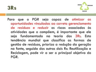 3Rs
Para que o PGR seja capaz de otimizar as
oportunidades vinculadas ao correto gerenciamento
de resíduos e reduzir os riscos associados às
atividades que o compõem, é importante que ele
seja fundamentado na teoria dos 3Rs. Esta
tendência mundial que classifica as formas de
gestão de resíduos, prioriza a redução da geração
na fonte, seguida dos outros dois Rs: Reutilização e
Reciclagem, pode vir a ser o principal objetivo do
PGR.
 