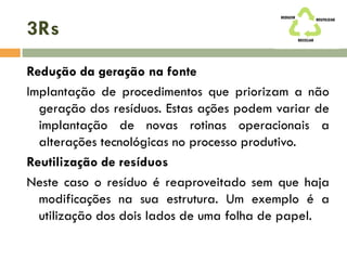 3Rs
Redução da geração na fonte
Implantação de procedimentos que priorizam a não
geração dos resíduos. Estas ações podem variar de
implantação de novas rotinas operacionais a
alterações tecnológicas no processo produtivo.
Reutilização de resíduos
Neste caso o resíduo é reaproveitado sem que haja
modificações na sua estrutura. Um exemplo é a
utilização dos dois lados de uma folha de papel.
 