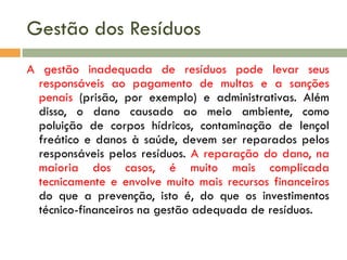 Gestão dos Resíduos
A gestão inadequada de resíduos pode levar seus
responsáveis ao pagamento de multas e a sanções
penais (prisão, por exemplo) e administrativas. Além
disso, o dano causado ao meio ambiente, como
poluição de corpos hídricos, contaminação de lençol
freático e danos à saúde, devem ser reparados pelos
responsáveis pelos resíduos. A reparação do dano, na
maioria dos casos, é muito mais complicada
tecnicamente e envolve muito mais recursos financeiros
do que a prevenção, isto é, do que os investimentos
técnico-financeiros na gestão adequada de resíduos.
 