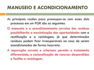 MANUSEIO E ACONDICIONAMENTO
As principais razões para preocupar-se com esses dois
processos em um PGR são as seguintes:
O manuseio e o acondicionamento corretos dos resíduos
possibilitarão a maximização das oportunidades com a
reutilização e a reciclagem, já que determinados
resíduos podem ficar irrecuperáveis no caso de serem
acondicionados de forma incorreta.
A separação correta e criteriosa permite o tratamento
diferenciado, a racionalização de recursos despendidos
e facilita a reciclagem.
 