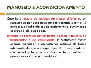 MANUSEIO E ACONDICIONAMENTO
Caso haja mistura de resíduos de classes diferentes, um
resíduo não perigoso pode ser contaminado e tornar-se
perigoso, dificultando seu gerenciamento e aumentando
os custos a ele associados.
Redução de riscos de contaminação do meio ambiente, do
trabalhador e da comunidade. É certamente menos
oneroso manusear e acondicionar resíduos de forma
adequada do que a recuperação de recursos naturais
contaminados, bem como o tratamento de saúde do
pessoal envolvido com os resíduos.
 