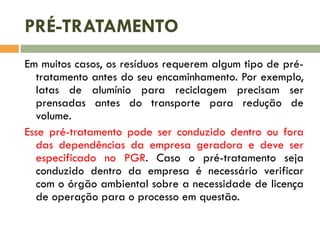 PRÉ-TRATAMENTO
Em muitos casos, os resíduos requerem algum tipo de pré-
tratamento antes do seu encaminhamento. Por exemplo,
latas de alumínio para reciclagem precisam ser
prensadas antes do transporte para redução de
volume.
Esse pré-tratamento pode ser conduzido dentro ou fora
das dependências da empresa geradora e deve ser
especificado no PGR. Caso o pré-tratamento seja
conduzido dentro da empresa é necessário verificar
com o órgão ambiental sobre a necessidade de licença
de operação para o processo em questão.
 