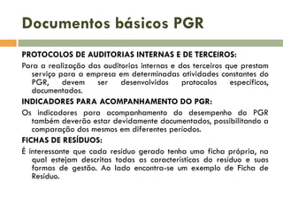 Documentos básicos PGR
PROTOCOLOS DE AUDITORIAS INTERNAS E DE TERCEIROS:
Para a realização das auditorias internas e dos terceiros que prestam
serviço para a empresa em determinadas atividades constantes do
PGR, devem ser desenvolvidos protocolos específicos,
documentados.
INDICADORES PARA ACOMPANHAMENTO DO PGR:
Os indicadores para acompanhamento do desempenho do PGR
também deverão estar devidamente documentados, possibilitando a
comparação dos mesmos em diferentes períodos.
FICHAS DE RESÍDUOS:
É interessante que cada resíduo gerado tenha uma ficha própria, na
qual estejam descritas todas as características do resíduo e suas
formas de gestão. Ao lado encontra-se um exemplo de Ficha de
Resíduo.
 