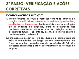 3º PASSO: VERIFICAÇÃO E AÇÕES
CORRETIVAS
MONITORAMENTO E MEDIÇÕES:
O monitoramento do PGR deverá ser conduzido através da
criação de indicadores vinculados a resíduos (quantitativos,
qualitativos e financeiros), fundamentais para a avaliação
do desempenho da empresa, para a mensuração dos
ganhos econômicos e ambientais e para a criação de metas
e objetivos futuros; garantindo, assim, a melhoria contínua
do desempenho ambiental.
Os indicadores devem ser criados durante a implantação do
PGR e reavaliados ao longo do seu funcionamento, de
forma a espelhar da melhor maneira possível a eficácia dos
processos conduzidos para o gerenciamento de resíduos na
empresa.
 