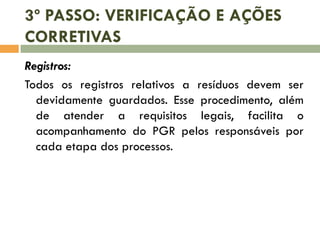 3º PASSO: VERIFICAÇÃO E AÇÕES
CORRETIVAS
Registros:
Todos os registros relativos a resíduos devem ser
devidamente guardados. Esse procedimento, além
de atender a requisitos legais, facilita o
acompanhamento do PGR pelos responsáveis por
cada etapa dos processos.
 