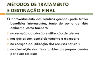 MÉTODOS DE TRATAMENTO
E DESTINAÇÃO FINAL
O aproveitamento dos resíduos gerados pode trazer
benefícios interessantes, tanto do ponto de vista
ambiental como também:
 na redução da criação e utilização de aterros
 nos gastos com acondicionamento e transporte
 na redução da utilização dos recursos naturais
 na diminuição dos riscos ambientais proporcionados
por esses resíduos
 