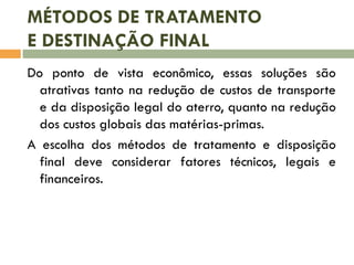 MÉTODOS DE TRATAMENTO
E DESTINAÇÃO FINAL
Do ponto de vista econômico, essas soluções são
atrativas tanto na redução de custos de transporte
e da disposição legal do aterro, quanto na redução
dos custos globais das matérias-primas.
A escolha dos métodos de tratamento e disposição
final deve considerar fatores técnicos, legais e
financeiros.
 