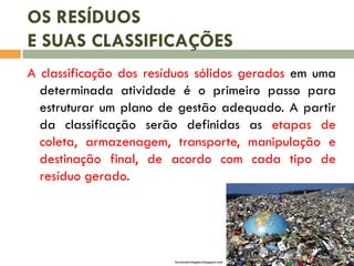 OS RESÍDUOS
E SUAS CLASSIFICAÇÕES
A classificação dos resíduos sólidos gerados em uma
determinada atividade é o primeiro passo para
estruturar um plano de gestão adequado. A partir
da classificação serão definidas as etapas de
coleta, armazenagem, transporte, manipulação e
destinação final, de acordo com cada tipo de
resíduo gerado.
lacresreciclagem.blogspot.com
 