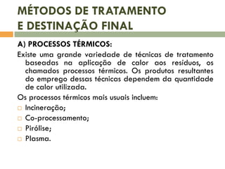 MÉTODOS DE TRATAMENTO
E DESTINAÇÃO FINAL
A) PROCESSOS TÉRMICOS:
Existe uma grande variedade de técnicas de tratamento
baseadas na aplicação de calor aos resíduos, os
chamados processos térmicos. Os produtos resultantes
do emprego dessas técnicas dependem da quantidade
de calor utilizada.
Os processos térmicos mais usuais incluem:
 Incineração;
 Co-processamento;
 Pirólise;
 Plasma.
 