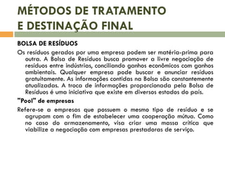 MÉTODOS DE TRATAMENTO
E DESTINAÇÃO FINAL
BOLSA DE RESÍDUOS
Os resíduos gerados por uma empresa podem ser matéria-prima para
outra. A Bolsa de Resíduos busca promover a livre negociação de
resíduos entre indústrias, conciliando ganhos econômicos com ganhos
ambientais. Qualquer empresa pode buscar e anunciar resíduos
gratuitamente. As informações contidas na Bolsa são constantemente
atualizadas. A troca de informações proporcionada pela Bolsa de
Resíduos é uma iniciativa que existe em diversos estados do país.
"Pool" de empresas
Refere-se a empresas que possuem o mesmo tipo de resíduo e se
agrupam com o fim de estabelecer uma cooperação mútua. Como
no caso do armazenamento, visa criar uma massa crítica que
viabilize a negociação com empresas prestadoras de serviço.
 