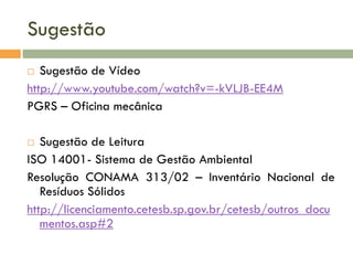 Sugestão
 Sugestão de Vídeo
http://www.youtube.com/watch?v=-kVLJB-EE4M
PGRS – Oficina mecânica
 Sugestão de Leitura
ISO 14001- Sistema de Gestão Ambiental
Resolução CONAMA 313/02 – Inventário Nacional de
Resíduos Sólidos
http://licenciamento.cetesb.sp.gov.br/cetesb/outros_docu
mentos.asp#2
 