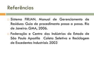 Referências
 Sistema FIRJAN. Manual de Gerenciamento de
Resíduos: Guia de procedimento passo a passo. Rio
de Janeiro: GMA, 2006.
 Federação e Centro das Indústrias do Estado de
São Paulo Apostila Coleta Seletiva e Reciclagem
de Excedentes Industriais 2003
 