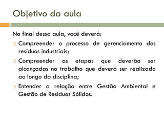 Objetivo da aula
No final dessa aula, você deverá:
 Compreender o processo de gerenciamento dos
resíduos industriais;
 Compreender as etapas que deverão ser
alcançadas no trabalho que deverá ser realizado
ao longo da disciplina;
 Entender a relação entre Gestão Ambiental e
Gestão de Resíduos Sólidos.
 