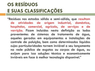 OS RESÍDUOS
E SUAS CLASSIFICAÇÕES
“Resíduos nos estados sólido e semi-sólido, que resultam
de atividades de origem industrial, doméstica,
hospitalar, comercial, agrícola, de serviços e de
varrição. Ficam incluídos nesta definição os lodos
provenientes de sistemas de tratamento de água,
aqueles gerados em equipamentos e instalações de
controle de poluição, bem como determinados líquidos
cujas particularidades tornem inviável o seu lançamento
na rede pública de esgotos ou corpos de água, ou
exijam para isso soluções técnica e economicamente
inviáveis em face à melhor tecnologia disponível.”
 