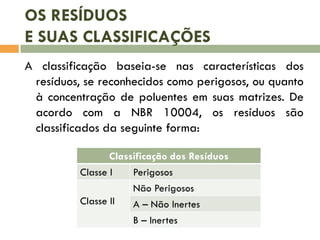 OS RESÍDUOS
E SUAS CLASSIFICAÇÕES
A classificação baseia-se nas características dos
resíduos, se reconhecidos como perigosos, ou quanto
à concentração de poluentes em suas matrizes. De
acordo com a NBR 10004, os resíduos são
classificados da seguinte forma:
Classificação dos Resíduos
Classe I Perigosos
Classe II
Não Perigosos
A – Não Inertes
B – Inertes
 
