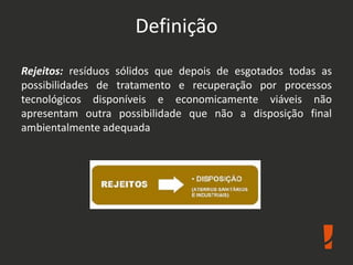 Definição
Rejeitos: resíduos sólidos que depois de esgotados todas as
possibilidades de tratamento e recuperação por processos
tecnológicos disponíveis e economicamente viáveis não
apresentam outra possibilidade que não a disposição final
ambientalmente adequada
 