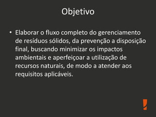 Objetivo
• Elaborar o fluxo completo do gerenciamento
de resíduos sólidos, da prevenção a disposição
final, buscando minimizar os impactos
ambientais e aperfeiçoar a utilização de
recursos naturais, de modo a atender aos
requisitos aplicáveis.
 