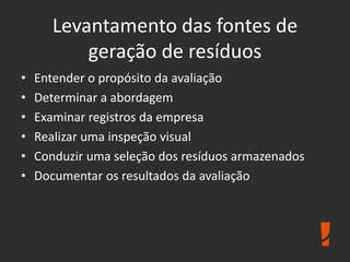 Levantamento das fontes de
geração de resíduos
• Entender o propósito da avaliação
• Determinar a abordagem
• Examinar registros da empresa
• Realizar uma inspeção visual
• Conduzir uma seleção dos resíduos armazenados
• Documentar os resultados da avaliação
 