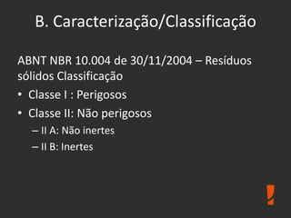 B. Caracterização/Classificação
ABNT NBR 10.004 de 30/11/2004 – Resíduos
sólidos Classificação
• Classe I : Perigosos
• Classe II: Não perigosos
– II A: Não inertes
– II B: Inertes
 