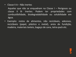 • Classe II A – Não inertes
Aqueles que não se enquadram na Classe I – Perigosos ou
classe II B- Inertes. Podem ter propriedades com
combustibilidade, biodegradabilidade ou solubilidade em
água.
• Exemplo: restos de alimentos, não recicláveis, adesivos,
recicláveis (papel, plástico e metal), areia de fundição,
madeira, materiais texteis, bagaço de cana, tetra-pack etc.
 