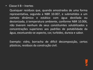 • Classe II B – Inertes
Quaisquer resíduos que, quando amostrados de uma forma
representativa, segunda a NBR 10.007, e submetidos a um
contato dinâmico e estático com água destilada ou
desionizada, á temperatura ambiente, conforme NBR 10.006,
não tiverem nenhum de seus constituintes solubilizados a
concentrações superiores aos padrões de potabilidade da
água, excetuando-se aspecto, cor, turbidez, dureza e sabor.
Exemplo: vidro, borracha de difícil decomposição, certos
plásticos, resíduos da construção civil.
 
