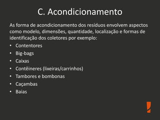 C. Acondicionamento
As forma de acondicionamento dos resíduos envolvem aspectos
como modelo, dimensões, quantidade, localização e formas de
identificação dos coletores por exemplo:
• Contentores
• Big-bags
• Caixas
• Contêineres (lixeiras/carrinhos)
• Tambores e bombonas
• Caçambas
• Baias
 
