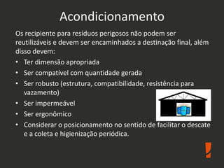 Acondicionamento
Os recipiente para resíduos perigosos não podem ser
reutilizáveis e devem ser encaminhados a destinação final, além
disso devem:
• Ter dimensão apropriada
• Ser compatível com quantidade gerada
• Ser robusto (estrutura, compatibilidade, resistência para
vazamento)
• Ser impermeável
• Ser ergonômico
• Considerar o posicionamento no sentido de facilitar o descate
e a coleta e higienização periódica.
 