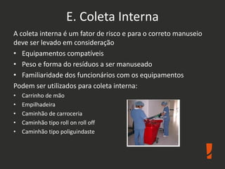 E. Coleta Interna
A coleta interna é um fator de risco e para o correto manuseio
deve ser levado em consideração
• Equipamentos compatíveis
• Peso e forma do resíduos a ser manuseado
• Familiaridade dos funcionários com os equipamentos
Podem ser utilizados para coleta interna:
• Carrinho de mão
• Empilhadeira
• Caminhão de carroceria
• Caminhão tipo roll on roll off
• Caminhão tipo poliguindaste
 