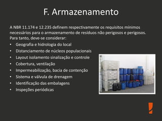 F. Armazenamento
A NBR 11.174 e 12.235 definem respectivamente os requisitos mínimos
necessários para o armazenamento de resíduos não perigosos e perigosos.
Para tanto, deve-se considerar:
• Geografia e hidrologia do local
• Distanciamento de núcleos populacionais
• Layout isolamento sinalização e controle
• Cobertura, ventilação
• Impermeabilização, bacia de contenção
• Sistema e válvula de drenagem
• Identificação das embalagens
• Inspeções periódicas
 