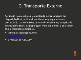 G. Transporte Externo
Remoção dos resíduos até a unidade de tratamento ou
disposição final, utilizando-se técnicas que garantam a
preservação das condições de acondicionamento, integridade
dos trabalhadores, da população, meio ambiente, e de acordo
com a legislação ambiental.
• Principais legislações ANTT
www.antt.gov.br
• E manual da ABIQUIM
 