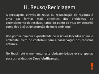 H. Reuso/Reciclagem
A reciclagem, através do reuso ou recuperação de resíduos é
uma das formas mais atraentes dos problemas de
gerenciamento de resíduos, tanto do ponto de vista empresarial
como dos órgãos de proteção de meio ambiente.
Isso porque diminui a quantidade de resíduos lançados no meio
ambiente, além de contribuir para a conservação dos recursos
naturais.
No Brasil, até o momento, esta obrigatoriedade existe apenas
para os resíduos de óleos lubrificantes.
 