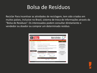 Bolsa de Resíduos
Reciclar Para incentivar as atividades de reciclagem, tem sido criados em
muitos países, inclusive no Brasil, sistema de troca de informações através da
“Bolsa de Resíduos”. Os interessados podem consultar diretamente o
vendedor ou doador ou comprar um determinado resíduo.
 