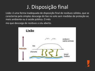 J. Disposição final
Lixão: é uma forma inadequada de disposição final de resíduos sólidos, que se
caracteriza pela simples descarga do lixo no solo sem medidas de proteção ao
meio ambiente ou á saúde pública. O mês
mo que descarga de resíduos a céu aberto.
 