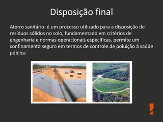 Disposição final
Aterro sanitário: é um processo utilizado para a disposição de
resíduos sólidos no solo, fundamentado em critérios de
engenharia e normas operacionais específicas, permite um
confinamento seguro em termos de controle de poluição á saúde
pública
 