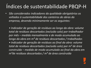Índices de sustentabilidade PBQP-H
• São considerados indicadores da qualidade obrigatórios os
voltados à sustentabilidade dos canteiros de obras da
empresa, devendo minimamente ser os seguintes:
• Indicador de geração de resíduos ao longo da obra: volume
total de resíduos descartados (excluído solo) por trabalhador
por mês – medido mensalmente e de modo acumulado ao
longo da obra em m³ de resíduos descartados / trabalhador.
• Indicador de geração de resíduos ao final da obra: volume
total de resíduos descartados (excluído solo) por m² de área
construída – medido de modo acumulado ao final da obra em
m³de resíduos descartados / m³ de área construída.
 
