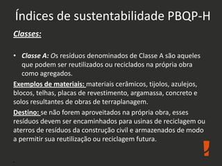 Índices de sustentabilidade PBQP-H
Classes:
• Classe A: Os resíduos denominados de Classe A são aqueles
que podem ser reutilizados ou reciclados na própria obra
como agregados.
Exemplos de materiais: materiais cerâmicos, tijolos, azulejos,
blocos, telhas, placas de revestimento, argamassa, concreto e
solos resultantes de obras de terraplanagem.
Destino: se não forem aproveitados na própria obra, esses
resíduos devem ser encaminhados para usinas de reciclagem ou
aterros de resíduos da construção civil e armazenados de modo
a permitir sua reutilização ou reciclagem futura.
.
 
