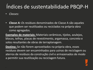 Índices de sustentabilidade PBQP-H
• Classes:
• Classe A: Os resíduos denominados de Classe A são aqueles
que podem ser reutilizados ou reciclados na própria obra
como agregados.
Exemplos de materiais: Materiais cerâmicos, tijolos, azulejos,
blocos, telhas, placas de revestimento, argamassa, concreto e
solos resultantes de obras de terraplanagem.
Destino: Se não forem aproveitados na própria obra, esses
resíduos devem ser encaminhados para usinas de reciclagem ou
aterros de resíduos da construção civil e armazenados de modo
a permitir sua reutilização ou reciclagem futura.
.
 