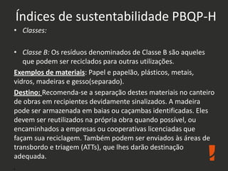 Índices de sustentabilidade PBQP-H
• Classes:
• Classe B: Os resíduos denominados de Classe B são aqueles
que podem ser reciclados para outras utilizações.
Exemplos de materiais: Papel e papelão, plásticos, metais,
vidros, madeiras e gesso(separado).
Destino: Recomenda-se a separação destes materiais no canteiro
de obras em recipientes devidamente sinalizados. A madeira
pode ser armazenada em baias ou caçambas identificadas. Eles
devem ser reutilizados na própria obra quando possível, ou
encaminhados a empresas ou cooperativas licenciadas que
façam sua reciclagem. Também podem ser enviados às áreas de
transbordo e triagem (ATTs), que lhes darão destinação
adequada.
.
 