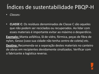 Índices de sustentabilidade PBQP-H
• Classes:
• CLASSE C: Os resíduos denominados de Classe C são aqueles
que não podem ser reciclados ou recuperados. Ao lidar com
esses materiais é importante evitar ao máximo o desperdício.
Exemplo: Manta asfáltica, lã de vidro, fórmica, peças de fibra de
nylon, Gesso (caso sua cidade não tenha centro de coleta) etc.
Destino: Recomenda-se a separação destes materiais no canteiro
de obras em recipientes devidamente sinalizados. Verificar com
o fabricante a logística reversa.
 