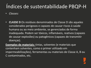 Índices de sustentabilidade PBQP-H
• Classes:
• CLASSE D:Os resíduos denominados de Classe D são aqueles
considerados perigosos e capazes de causar riscos à saúde
humana ou ao meio ambiente, se gerenciados de forma
inadequada. Podem ser tóxicos, inflamáveis, reativos (capazes
de causar explosões) ou patogênicos (capazes de transmitir
doenças).
Exemplos de materiais: tintas, solventes (e materiais que
contenham solventes, como o primer utilizado em
impermeabilizações), ferramentas ou materiais de Classe A, B ou
C contaminados, etc.
 