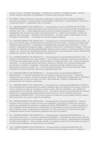 da face e olhos; • Proteção respiratória; • Proteção dos membros; • Proteção da pele.– Controle
médico quando a exposição do trabalhador ao resíduo puder provocar doenças.
 92. ÍNDICE1. Plano de Curso2. Introdução e Definições3. Gerenciamento de Resíduos Sólidos i.
Controle de Geração ii. Caracterização e Classificação iii. Manuseio iv. Armazenamento Temporário v.
Transporte Externo vi. Disposição Final vii. Inventário
 93. 3 GERENCIAMENTO DE RESÍDUOS iv – Armazenamento TemporárioINFRA-ESTRUTURA –
GENERALIDADES • A organização deve prover infra-estrutura para o armazenamento adequado dos
resíduos. Isto inclui: – Locais separados para armazenar resíduos perigosos e os não perigosos. –
Segregação entre resíduos que sejam incompatíveis entre si. – Sistema para prevenir o acesso de
pessoas não autorizadas. – Proteção contra intempéries. – Proteção contra contaminação do solo. –
Drenagem de percolados. – Prevenção de acúmulo de gases perigosos.
 94. 3 GERENCIAMENTO DE RESÍDUOS iv – Armazenamento TemporárioESCOLHA DO LOCAL – O
local a ser utilizado para o armazenamento de resíduos deve ser tal que: • o perigo de contaminação
ambiental seja minimizado; • a aceitação da instalação pela população seja maximizada; • evite, ao
máximo, a alteração da ecologia da região; • esteja de acordo com o zoneamento da região. – Deve-se
respeitar as distâncias indicadas pela legislação vigente no que se refere a mananciais hídricos, lençol
freático, etc., deverão ser consideradas também as distâncias recomendadas de núcleos habitacionais,
logradouros públicos, rede viária, atividades industriais, etc.
 95. 3 GERENCIAMENTO DE RESÍDUOS iv – Armazenamento TemporárioESCOLHA DO LOCAL – A
seleção do local deve levar em conta também: • as condições de quaisquer operações industriais na
vizinhança que poderão gerar faíscas, vapores reativos, umidade excessiva, etc. e atingir os resíduos
estocados; • os riscos potenciais de fenômenos naturais ou artificiais como: elevada precipitação
pluviométrica, ventanias, inundações, marés altas, queda de barreiras, deslizamentos de terra,
afundamento do terreno, erosão, etc. – O local de armazenamento deve ser aprovado pelo Órgão
Estadual de Controle Ambiental, atendendo a legislação específica.
 96. 3 GERENCIAMENTO DE RESÍDUOS iv – Armazenamento TemporárioISOLAMENTO E
SINALIZAÇÃO – O local de armazenamento de resíduos perigosos deve possuir: • sistema de
isolamento tal que impeça o acesso de pessoas estranhas; • sinalização de segurança que identifique
a instalação para os riscos de acesso ao local; • áreas definidas, isoladas e sinalizadas para
armazenamento de resíduos compatíveis.
 97. 3 GERENCIAMENTO DE RESÍDUOS iv – Armazenamento TemporárioILUMINAÇÃO E FORÇA –
Uma instalação de armazenamento de resíduos perigosos deve ser suprida de iluminação e força, de
modo a permitir uma ação de emergência, mesmo à noite, além de possibilitar o uso imediato de
equipamentos como bombas, compressores, etc. – No caso de áreas de armazenamento de resíduos
inflamáveis, os equipamentos elétricos devem estar de acordo com os requisitos para áreas
classificadas.COMUNICAÇÃO – O local deve possuir um sistema de comunicação interno e externo,
além de permitir o seu uso em ações de emergência.
 98. 3 GERENCIAMENTO DE RESÍDUOS iv – Armazenamento TemporárioACESSOS – Tanto os
acessos internos quanto os externos devem ser protegidos, executados e mantidos de maneira a
permitir sua utilização sob quaisquer condições climáticas.TREINAMENTO – A correta operação de
uma instalação de armazenamento é fundamental na minimização de possíveis efeitos danosos ao
meio ambiente. Assim, a capacitação do operador é um fator primordial e os responsáveis pelas
instalações devem fornecer treinamento adequado aos seus funcionários.
 99. 3 GERENCIAMENTO DE RESÍDUOS iv – Armazenamento TemporárioTREINAMENTO – O
treinamento deve incluir: • a forma de operação da instalação; • procedimentos para o preenchimento
dos quadros de registro de movimentação e armazenamento de resíduos; • apresentação e simulação
do plano de emergência. – Deve ser feito, também, um registro contendo uma descrição do programa
de treinamento realizado por cada indivíduo na instalação.
 100. 3 GERENCIAMENTO DE RESÍDUOS iv – Armazenamento TemporárioCONTROLE DA
POLUIÇÃO – Todos os sistemas de armazenamento de resíduos perigosos devem considerar a
 