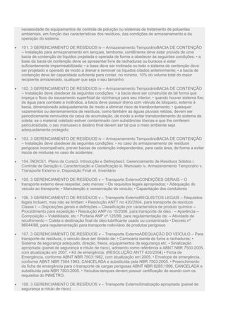 necessidade de equipamentos de controle de poluição ou sistemas de tratamento de poluentes
ambientais, em função das características dos resíduos, das condições de armazenamento e da
operação do sistema.
 101. 3 GERENCIAMENTO DE RESÍDUOS iv – Armazenamento TemporárioBACIA DE CONTENÇÃO
– Instalação para armazenamento em tanques, tambores, contêineres deve estar provida de uma
bacia de contenção de líquidos projetada e operada de forma a obedecer às seguintes condições: • a
base da bacia de contenção deve se apresentar livre de rachaduras ou buracos e estar
suficientemente impermeabilizada; • a base deve ser inclinada ou todo o sistema de contenção deve
ser projetado e operado de modo a drenar e remover os líquidos citados anteriormente; • a bacia de
contenção deve ter capacidade suficiente para conter, no mínimo, 10% do volume total do maior
recipiente armazenado, qualquer que seja o seu tamanho;
 102. 3 GERENCIAMENTO DE RESÍDUOS iv – Armazenamento TemporárioBACIA DE CONTENÇÃO
– Instalação deve obedecer às seguintes condições: • a bacia deve ser construída de tal forma que
impeça o fluxo do escoamento superficial da vizinhança para seu interior; • quando houver sistema fixo
de água para combate a incêndios, a bacia deve possuir dreno com válvula de bloqueio, externo à
bacia, dimensionado adequadamente de modo a eliminar risco de transbordamento; • quaisquer
vazamentos ou derramamentos de resíduos, como também as águas pluviais retidas, devem ser
periodicamente removidos da caixa de acumulação, de modo a evitar transbordamento do sistema de
coleta; se o material coletado estiver contaminado com substâncias tóxicas e que lhe conferem
periculosidade, o seu manuseio e destino final devem ser tal que o meio ambiente seja
adequadamente protegido;
 103. 3 GERENCIAMENTO DE RESÍDUOS iv – Armazenamento TemporárioBACIA DE CONTENÇÃO
– Instalação deve obedecer às seguintes condições: • no caso do armazenamento de resíduos
perigosos incompatíveis, prever bacias de contenção independentes, para cada área, de forma a evitar
riscos de misturas no caso de acidentes.
 104. ÍNDICE1. Plano de Curso2. Introdução e Definições3. Gerenciamento de Resíduos Sólidos i.
Controle de Geração ii. Caracterização e Classificação iii. Manuseio iv. Armazenamento Temporário v.
Transporte Externo vi. Disposição Final vii. Inventário
 105. 3 GERENCIAMENTO DE RESÍDUOS v – Transporte ExternoCONDIÇÕES GERAIS – O
transporte externo deve respeitar, pelo menos: • Os requisitos legais apropriados; • Adequação do
veículo ao transporte; • Manutenção e conservação do veículo; • Capacitação dos condutores
 106. 3 GERENCIAMENTO DE RESÍDUOS v – Transporte ExternoREQUISITOS LEGAIS – Requisitos
legais incluem, mas não se limitam: • Resolução ANTT no 420/2004, para transporte de resíduos
Classe I: – Disposições gerais e definições – Classificação por característica de produto químico –
Procedimento para expedição • Resolução ANP no 15/2006, para transporte de óleo : – Aparência –
Composição – Volatilidade, etc • Portaria ANP nº 125/99, para regulamentação da: – Atividade de
recolhimento – Coleta e destinação final de óleo lubrificante usado ou contaminado • Decreto nº
96044/88, para regulamentação para transporte rodoviário de produtos perigosos
 107. 3 GERENCIAMENTO DE RESÍDUOS v – Transporte ExternoADEQUAÇÃO DO VEÍCULO – Para
transporte de resíduos, o veículo deve ser dotado de: • Carroceria isenta de furos e rachaduras; •
Sistema de segurança adequado, direção, freios, equipamentos de segurança etc. • Sinalização
apropriada (painel de segurança e rótulo de risco), adotando como referência a ABNT NBR 7500:2005,
com atualização em 2007. • Kit de emergência; (RESOLUÇÃO ANTT 420/2004) • Ficha de
Emergência, conforme ABNT NBR 7503:1982, com atualização em 2005. • Envelope de emergência,
conforme ABNT NBR 7504:1983, CANCELADA e substituída pela NBR 7503:2005. • Preenchimento
da ficha de emergência para o transporte de cargas perigosas ABNT NBR 8285:1996, CANCELADA e
substituída pela NBR 7503:2005. • Veículos-tanques devem possuir certificação de acordo com os
requisitos do INMETRO.
 108. 3 GERENCIAMENTO DE RESÍDUOS v – Transporte ExternoSinalização apropriada (painel de
segurança e rótulo de risco)
 