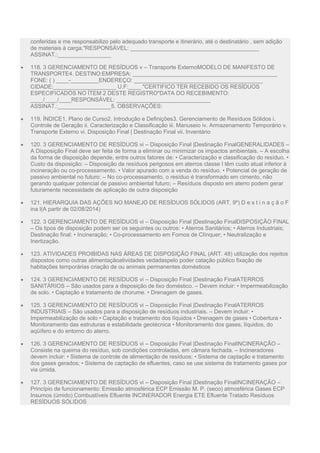 conferidas e me responsabilizo pelo adequado transporte e itinerário, até o destinatário , sem adição
de materiais à carga."RESPONSÁVEL: _________________________________________
ASSINAT.:_________________
 118. 3 GERENCIAMENTO DE RESÍDUOS v – Transporte ExternoMODELO DE MANIFESTO DE
TRANSPORTE4. DESTINO:EMPRESA: ______________________________________________
FONE: ( ) ____-_________ENDEREÇO: _________________________________________
CIDADE:____________________ U.F:____ "CERTIFICO TER RECEBIDO OS RESÍDUOS
ESPECIFICADOS NO ÍTEM 2 DESTE REGISTRO"DATA DO RECEBIMENTO:
____/____/____RESPONSÁVEL: ______________________________
ASSINAT.:_________________5. OBSERVAÇÕES:
 119. ÍNDICE1. Plano de Curso2. Introdução e Definições3. Gerenciamento de Resíduos Sólidos i.
Controle de Geração ii. Caracterização e Classificação iii. Manuseio iv. Armazenamento Temporário v.
Transporte Externo vi. Disposição Final | Destinação Final vii. Inventário
 120. 3 GERENCIAMENTO DE RESÍDUOS vi – Disposição Final |Destinação FinalGENERALIDADES –
A Disposição Final deve ser feita de forma a eliminar ou minimizar os impactos ambientais. – A escolha
da forma de disposição depende, entre outros fatores de: • Caracterização e classificação do resíduo. •
Custo da disposição: – Disposição de resíduos perigosos em aterros classe I têm custo atual inferior à
incineração ou co-processamento. • Valor apurado com a venda do resíduo. • Potencial de geração de
passivo ambiental no futuro: – No co-processamento, o resíduo é transformado em cimento, não
gerando qualquer potencial de passivo ambiental futuro; – Resíduos disposto em aterro podem gerar
futuramente necessidade de aplicação de outra disposição
 121. HIERARQUIA DAS AÇÕES NO MANEJO DE RESÍDUOS SÓLIDOS (ART. 9º) D e s t i n a ç ã o F
ina l(A partir de 02/08/2014)
 122. 3 GERENCIAMENTO DE RESÍDUOS vi – Disposição Final |Destinação FinalDISPOSIÇÃO FINAL
– Os tipos de disposição podem ser os seguintes ou outros: • Aterros Sanitários; • Aterros Industriais;
Destinação final: • Incineração; • Co-processamento em Fornos de Clínquer; • Neutralização e
Inertização.
 123. ATIVIDADES PROIBIDAS NAS ÁREAS DE DISPOSIÇÃO FINAL (ART. 48) utilização dos rejeitos
dispostos como outras alimentaçãoatividades vedadaspelo poder catação público fixação de
habitações temporárias criação de ou animais permanentes domésticos
 124. 3 GERENCIAMENTO DE RESÍDUOS vi – Disposição Final |Destinação FinalATERROS
SANITÁRIOS – São usados para a disposição de lixo doméstico. – Devem incluir: • Impermeabilização
de solo. • Captação e tratamento de chorume. • Drenagem de gases.
 125. 3 GERENCIAMENTO DE RESÍDUOS vi – Disposição Final |Destinação FinalATERROS
INDUSTRIAIS – São usados para a disposição de resíduos industriais. – Devem incluir: •
Impermeabilização de solo • Captação e tratamento dos líquidos • Drenagem de gases • Cobertura •
Monitoramento das estruturas e estabilidade geotécnica • Monitoramento dos gases, líquidos, do
aqüífero e do entorno do aterro.
 126. 3 GERENCIAMENTO DE RESÍDUOS vi – Disposição Final |Destinação FinalINCINERAÇÃO –
Consiste na queima do resíduo, sob condições controladas, em câmara fechada. – Incineradores
devem incluir: • Sistema de controle de alimentação de resíduos; • Sistema de captação e tratamento
dos gases gerados; • Sistema de captação de efluentes, caso se use sistema de tratamento gases por
via úmida.
 127. 3 GERENCIAMENTO DE RESÍDUOS vi – Disposição Final |Destinação FinalINCINERAÇÃO –
Princípio de funcionamento: Emissão atmosférica ECP Emissão M. P. (seco) atmosférica Gases ECP
Insumos (úmido) Combustíveis Efluente INCINERADOR Energia ETE Efluente Tratado Resíduos
RESÍDUOS SÓLIDOS
 