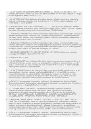  14. 2. INTRODUÇÃO E DEFINIÇÕESIMPACTO AMBIENTAL – Qualquer modificação do meio
ambiente, adversa ou benéfica, que resulte, no todo ou em parte, das atividades, produtos ou serviços
de uma organização. • NBR ISO 14001:2004
 15. 2. INTRODUÇÃOPolítica Nacional dos Resíduos Sólidos – A Política Nacional de resíduos foi
aprovada no congresso nacional a partir do projeto de lei nº 121/2003, regulamentada pela Lei nº
12.305 de 02 de agosto de 2010.
 16. POLÍTICA NACIONAL DE RESÍDUOS SÓLIDOS LEI 12.305 DE 02/08/2010 REÚNE: A serem
adotados pela União isoladamente ou em parceria com Estados, Distrito Federal, Princípios, Objetivos,
Municípios e Particulares Instrumentos,Diretrizes, Metas e VISANDO Ações
 17. Estrutura da Política Nacional de Resíduos Sólidos: implementação e regulamentação• Resíduos ≠
Rejeitos• Destinação final ≠ Disposição final• Geradores• Responsabilidade Compartilhada• Acordo
Setoriais (Logística reversa)• Planos de Gestão (Nacional, Estaduais, Microrregionais e Municipais).•
Plano de Gerenciamento (Setor Empresarial).
 18. Estrutura da Política Nacional de Resíduos Sólidos: implementação e regulamentaçãoAcordo
Setoriais: Instrumentos contratuais entre os poderes públicos, fabricantes, importadores, distribuidores
e comerciantes para a implantação da responsabilidade compartilhada pelo ciclo de vida dos produtos
através da logística reversa dos resíduos e embalagens pós consumo.
 19. PRODUTOS OBRIGADOS À LOGÍSTICA REVERSA (ART. 33) Agrotóxicos seus resíduos e
embalagensLei 7.802/89 e Decreto 4.074/02 Pneus
 20. LOGÍSTICA REVERSA
 21. 2. INTRODUÇÃOPolítica Estadual dos Resíduos SólidosIndustriais:Alguns estados brasileiros já
estão trabalhando para queseja criada a sua própria política estadual de resíduossólidos, como é o
caso de Minas Gerais que aprovou emjaneiro deste ano a lei nº 18.031, de 12-01-2009, quedispõe
sobre a política estadual de resíduos sólidos.
 22. 2. INTRODUÇÃOPanorama dos Resíduos Sólidos Industriais no Brasil O inventário nacional de
resíduos sólidos industriais, instituído pela Resolução CONAMA nº 313, de 2002, nos permite
acompanhar a geração dos resíduos sólidos industriais pelas centenas de industriais de vários
segmentos espalhadas pelo país. É através do inventário de resíduos, que o estado pode criar
mecanismos para ferramentas adequadas de administração dos resíduos industriais.
 23. ÍNDICE1. Plano de Curso2. Introdução e Definições3. Gerenciamento de Resíduos Sólidos i.
Controle de Geração ii. Caracterização e Classificação iii. Manuseio iv. Armazenamento Temporário v.
Transporte Externo vi. Disposição Final vii. Inventário
 24. 3 GERENCIAMENTO DE RESÍDUOSConjunto de ações para identificar, quantificar,
caracterizar,classificar, definir e manter critérios para coleta, manuseio,acondicionamento,
armazenamento, transporte, disposição deresíduos sólidos. – É constituído de: • Controle de
GERAÇÃO • CARACTERIZAÇÃO e CLASSIFICAÇÃO • MANUSEIO e ACONDICIONAMENTO •
ARMAZENAMENTO • INVENTÁRIO • TRANSPORTE EXTERNO • DISPOSIÇÃO
 25. PLANO DE GERENCIAMENTO DE RESÍDUOS SÓLIDOS – PGRS E COOPERATIVAS DE
CATADORESO PGRS deverá dispor sobre atuação decooperativas e de associação catadores
quando:I – houver cooperativas ou associações de catadores capazestécnica e operacionalmente de
realizar o gerenciamento dosresíduos sólidosII – utilização de cooperativas e associações de
catadores nogerenciamento dos resíduos sólidos for economicamente viável;III - não houver conflito
com a segurança operacional doempreendimento. DEVERÁ justificar quando não incluí-las
 26. ÍNDICE1. Plano de Curso2. Introdução e Definições3. Gerenciamento de Resíduos Sólidos i.
Controle de Geração ii. Caracterização e Classificação iii. Manuseio iv. Armazenamento Temporário v.
Transporte Externo vi. Disposição Final vii. Inventário
 