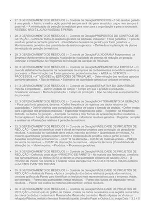  27. 3 GERENCIAMENTO DE RESÍDUOS i – Controle de GeraçãoPRINCÍPIOS – Todo resíduo gerado
é uma perda. – Assim, a melhor ação possível sempre será não gerar o resíduo, o que nem sempre é
possível. – A minimização da geração de resíduos gera valor para a organização e para a sociedade.
RESÍDUO NÃO É LUCRO RESÍDUO É PERDA
 28. 3 GERENCIAMENTO DE RESÍDUOS i – Controle de GeraçãoPROPÓSITOS DO CONTROLE DE
GERAÇÃO – Conhecer todos os resíduos gerados na empresa, incluindo: • Fonte geradora. • Tipos de
resíduos gerados por fonte geradora. • Quantidades de resíduos gerados por fonte geradora. –
Monitoramento periódico das quantidades de resíduos gerados. – Definição e implantação de planos
de redução da geração de resíduos.
 29. 3 GERENCIAMENTO DE RESÍDUOS i – Controle de GeraçãoFLUXOGRAMA Mapeamento da
Empresa Monitoramento da geração Avaliação de viabilidade de projetos de redução de geração
Definição e implantação de Programas de Redução da Geração de Resíduos
 30. 3 GERENCIAMENTO DE RESÍDUOS i – Controle de GeraçãoMAPEAMENTO DA EMPRESA – O
nível de detalhamento depende da necessidade da empresa de conhecimentos específicos relativos a
processos. – Determinação das fontes geradoras, podendo envolver: • ÁREA ou SETORES. •
PROCESSOS. • ATIVIDADES ou ESTAÇÕES DE TRABALHO. – Determinação dos resíduos gerados
por fonte geradora. • Tipo de resíduo. • Estimativa de quantidade gerada por unidade de tempo.
 31. 3 GERENCIAMENTO DE RESÍDUOS i – Controle de GeraçãoESTIMATIVA DA QUANTIDADE
Para tal é importante: – Definir unidade de tempo: • Tempo em que o produto é produzido. –
Considerar variáveis: • Modo de produção; • Tempo de produção; • Tipo de máquinas e equipamentos
do processo.
 32. 3 GERENCIAMENTO DE RESÍDUOS i – Controle de GeraçãoMONITORAMENTO DA GERAÇÃO
– Para cada fonte geradora, deve-se: • Definir frequência de registros dos dados relativos às
quantidades. • Definir critérios para compilação, análise de dados e tomada de decisão. • Definir metas
para a geração dos principais resíduos. • Especificar responsáveis para: – Registrar, na frequência
definida, os dados de geração. – Compilar os dados e criar formas de apresentação dos resultados. –
Tomar ações em função dos resultados alcançados. • Monitorar resíduos gerados. • Registrar, compilar
e analisar as informações relativas à geração de resíduos.
 33. 3 GERENCIAMENTO DE RESÍDUOS i – Controle de GeraçãoVIABILIDADE DE PROJETOS DE
REDUÇÃO – Deve-se identificar onde é viável se implantar projetos para a redução da geração de
resíduos. A avaliação de viabilidade deve incluir, mas não se limitar: • Quantidades envolvidas. As
maiores quantidades geradas podem permitir a implantação de projetos onde o ganho é maior. •
Aspectos econômicos e financeiros: – CUSTO da alteração – CUSTO de matérias-primas. – PREÇO
de venda de resíduos. – CUSTO de disposição de resíduos. • Aspectos técnicos | Possibilidade de
alteração de: – Matéria-prima. – Produtos. – Processos geradores.
 34. 3 GERENCIAMENTO DE RESÍDUOS i – Controle de GeraçãoVIABILIDADE DE PROJETOS DE
REDUÇÃO – Definindo onde atuar • PRINCÍPIO DE PARETO – Na maioria dos fenômenos, a maioria
das consequências ou efeitos (80%) se devem a uma quantidade pequena de causas (20%) – O
Princípio de Pareto nos orienta a: Focalizar nossa atenção nos POUCOS EVENTOS VITAIS evitando
os MUITOS EVENTOS TRIVIAIS
 35. 3 GERENCIAMENTO DE RESÍDUOS i – Controle de GeraçãoVIABILIDADE DE PROJETOS DE
REDUÇÃO – Análise de Pareto • Após a compilação dos dados relativa à geração dos resíduos,
construa gráficos de Pareto para identificar os resíduos mais representativos para a empresa. Adote,
por exemplo: – Pareto das quantidades versus resíduos. – Pareto dos custos de disposição versus
resíduos. – Pareto dos custos de materiais (desperdício) versus resíduos.
 36. 3 GERENCIAMENTO DE RESÍDUOS i – Controle de GeraçãoVIABILIDADE DE PROJETOS DE
REDUÇÃO – Construção do gráfico de Pareto • Colete os dados necessários e os registre numa folha
de coleta de dados. contaminado Material não Metais não doméstico Resídu Aparas de Viruta ou
refugado Plástico. metálico ferrosos Material papelão Limalha Papel e Outros Lixo o aço Data 1 3 2 4 0
 